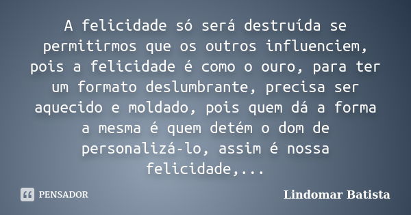 A felicidade só será destruída se permitirmos que os outros influenciem, pois a felicidade é como o ouro, para ter um formato deslumbrante, precisa ser aquecido... Frase de Lindomar Batista.