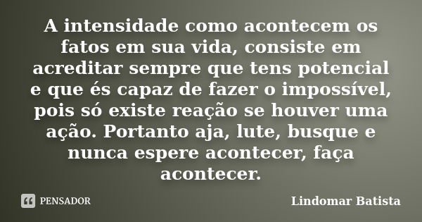 A intensidade como acontecem os fatos em sua vida, consiste em acreditar sempre que tens potencial e que és capaz de fazer o impossível, pois só existe reação s... Frase de Lindomar Batista.