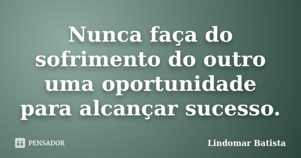 Nunca faça do sofrimento do outro uma oportunidade para alcançar sucesso.... Frase de Lindomar Batista.