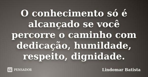 O conhecimento só é alcançado se você percorre o caminho com dedicação, humildade, respeito, dignidade.... Frase de Lindomar Batista.