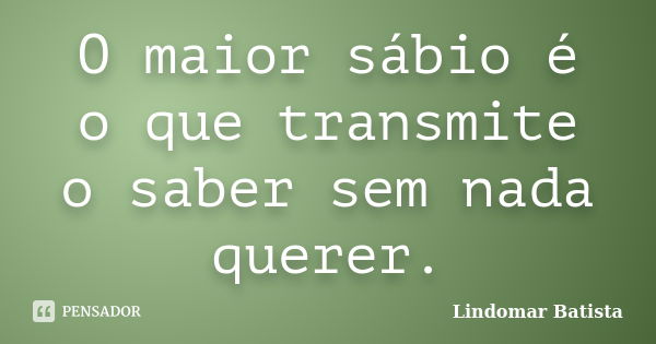 O maior sábio é o que transmite o saber sem nada querer.... Frase de Lindomar Batista.