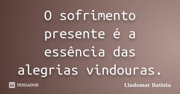 O sofrimento presente é a essência das alegrias vindouras.... Frase de Lindomar Batista.