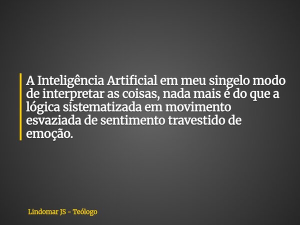 A Inteligência Artificial em meu singelo modo de interpretar as coisas, nada mais é do que a lógica sistematizada em movimento esvaziada de sentimento travestid... Frase de Lindomar JS - Teólogo.