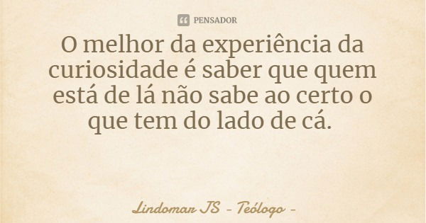 O melhor da experiência da curiosidade é saber que quem está de lá não sabe ao certo o que tem do lado de cá.... Frase de Lindomar JS - Teólogo.