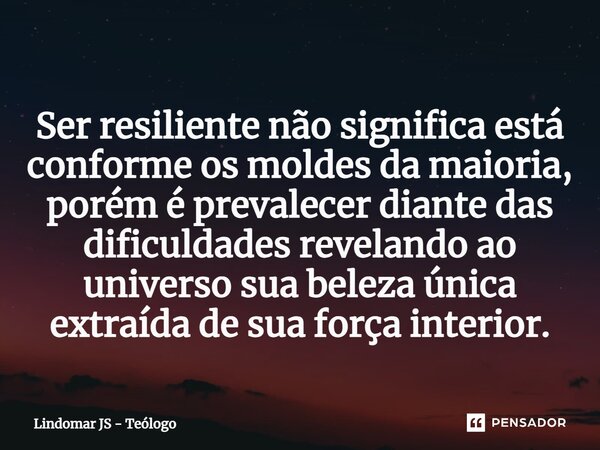 ⁠Ser resiliente não significa está conforme os moldes da maioria, porém é prevalecer diante das dificuldades revelando ao universo sua beleza única extraída de ... Frase de Lindomar JS - Teólogo.