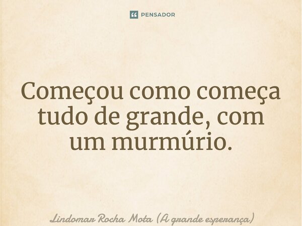 ⁠Começou como começa tudo de grande, com um murmúrio.... Frase de Lindomar Rocha Mota (A grande esperança).