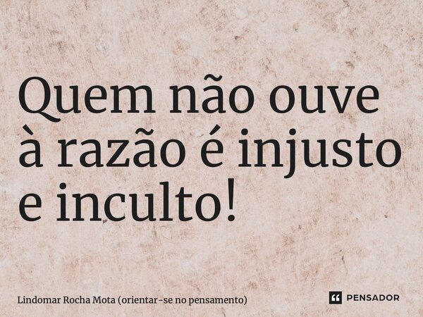 ⁠Quem não ouve à razão é injusto e inculto!... Frase de Lindomar Rocha Mota (orientar-se no pensamento).