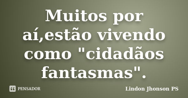 Muitos por aí,estão vivendo como "cidadãos fantasmas".... Frase de Lindon Jhonson PS.