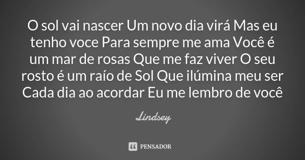 O sol vai nascer Um novo dia virá Mas eu tenho voce Para sempre me ama Você é um mar de rosas Que me faz viver O seu rosto é um raío de Sol Que ilúmina meu ser ... Frase de Lindsey.