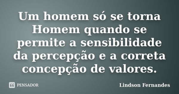 Um homem só se torna Homem quando se permite a sensibilidade da percepção e a correta concepção de valores.... Frase de Lindson Fernandes.