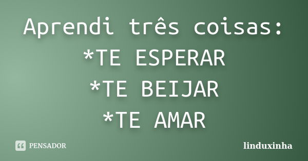 Aprendi três coisas: *TE ESPERAR *TE BEIJAR *TE AMAR... Frase de linduxinha.