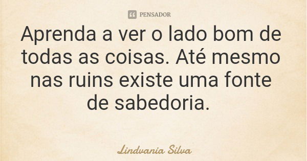 Aprenda a ver o lado bom de todas as coisas. Até mesmo nas ruins existe uma fonte de sabedoria.... Frase de Lindvania Silva.