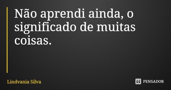 Não aprendi ainda, o significado de muitas coisas.... Frase de Lindvania Silva.