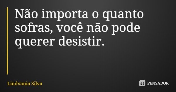 Não importa o quanto sofras, você não pode querer desistir.... Frase de Lindvania Silva.
