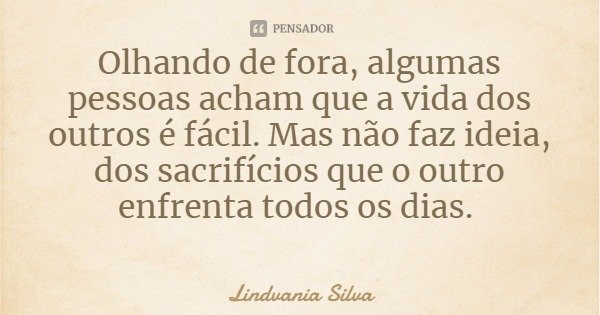 Olhando de fora, algumas pessoas acham que a vida dos outros é fácil. Mas não faz ideia, dos sacrifícios que o outro enfrenta todos os dias.... Frase de Lindvania Silva.