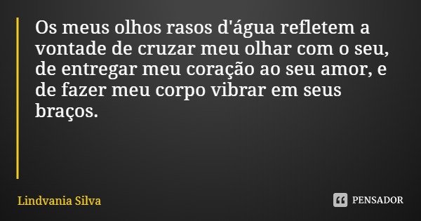 Os meus olhos rasos d'água refletem a vontade de cruzar meu olhar com o seu, de entregar meu coração ao seu amor, e de fazer meu corpo vibrar em seus braços.... Frase de Lindvania Silva.
