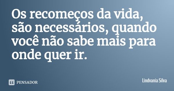 Os recomeços da vida, são necessários, quando você não sabe mais para onde quer ir.... Frase de Lindvania Silva.