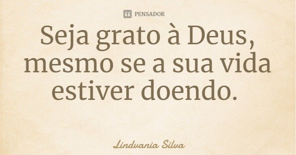 Seja grato à Deus, mesmo se a sua vida estiver doendo.... Frase de Lindvania Silva.