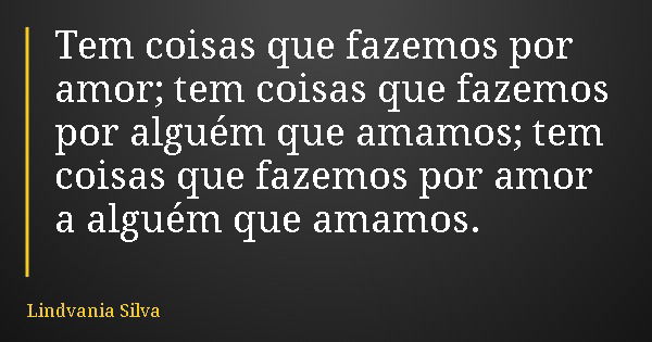 Tem coisas que fazemos por amor; tem coisas que fazemos por alguém que amamos; tem coisas que fazemos por amor a alguém que amamos.... Frase de Lindvania Silva.