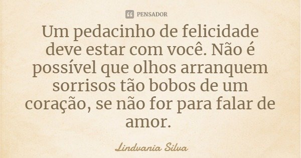 Um pedacinho de felicidade deve estar com você. Não é possível que olhos arranquem sorrisos tão bobos de um coração, se não for para falar de amor.... Frase de Lindvania Silva.