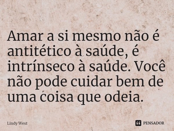 ⁠Amar a si mesmo não é antitético à saúde, é intrínseco à saúde. Você não pode cuidar bem de uma coisa que odeia.... Frase de Lindy West.