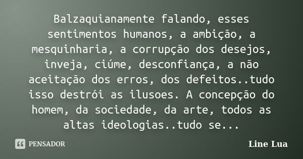 Balzaquianamente falando, esses sentimentos humanos, a ambição, a mesquinharia, a corrupção dos desejos, inveja, ciúme, desconfiança, a não aceitação dos erros,... Frase de Line Lua.