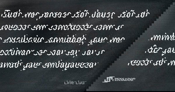 Tudo me parece tão louco, tão do avesso em contraste com a minha exclusiva sanidade, que me faz questionar se sou eu, ou o resto do mundo que enlouqueceu... Frase de Line Lua.