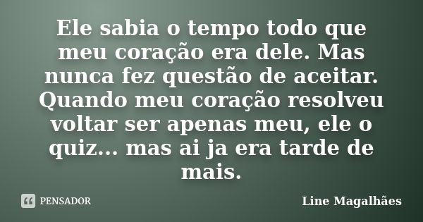 Ele sabia o tempo todo que meu coração era dele. Mas nunca fez questão de aceitar. Quando meu coração resolveu voltar ser apenas meu, ele o quiz... mas ai ja er... Frase de Line Magalhães.