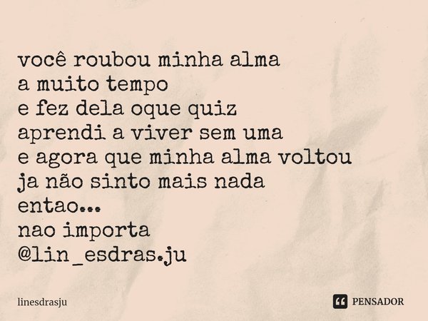 ⁠você roubou minha alma
a muito tempo
e fez dela oque quiz
aprendi a viver sem uma
e agora que minha alma voltou
ja não sinto mais nada
entao...
nao importa
@li... Frase de linesdrasju.