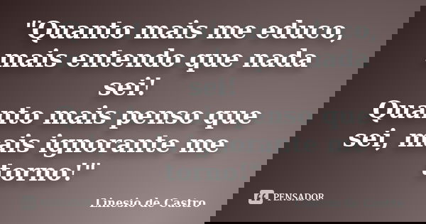 "Quanto mais me educo, mais entendo que nada sei! Quanto mais penso que sei, mais ignorante me torno!"... Frase de Linesio de Castro.