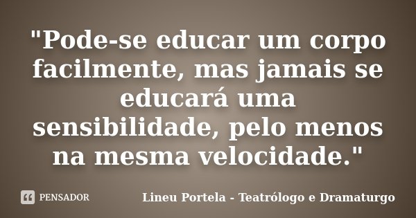 "Pode-se educar um corpo facilmente, mas jamais se educará uma sensibilidade, pelo menos na mesma velocidade."... Frase de Lineu Portela - Teatrólogo e Dramaturgo.