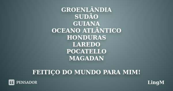 GROENLÂNDIA SUDÃO GUIANA OCEANO ATLÂNTICO HONDURAS LAREDO POCATELLO MAGADAN FEITIÇO DO MUNDO PARA MIM!... Frase de LingM.