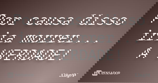 Por causa disso iria morrer... A VERDADE!... Frase de LingM.