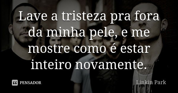 Lave a tristeza pra fora da minha pele, e me mostre como é estar inteiro novamente.... Frase de Linkin Park.