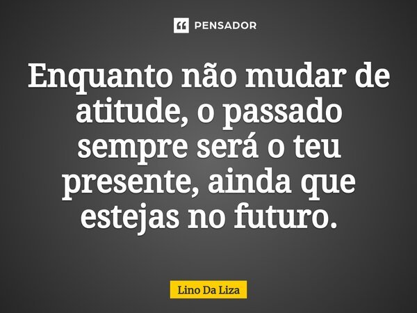 Enquanto não mudar de atitude, o passado sempre será o teu presente, ainda que estejas no futuro.... Frase de Lino Da Liza.