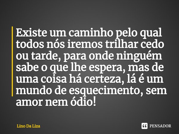 Existe um caminho pelo qual todos nós iremos trilhar cedo ou tarde, ⁠para onde ninguém sabe o que lhe espera, mas de uma coisa há certeza, lá é um mundo de esqu... Frase de Lino Da Liza.