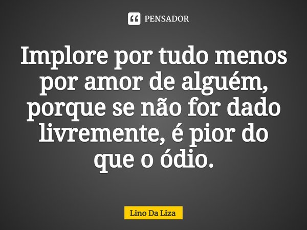 ⁠Implore por tudo menos por amor de alguém, porque se não for dado livremente, é pior do que o ódio.... Frase de Lino Da Liza.
