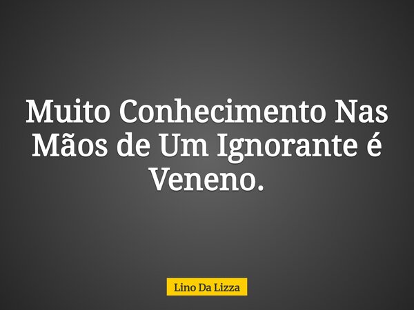 Muito Conhecimento Nas Mãos de Um Ignorante é Veneno.... Frase de Lino Da Lizza.