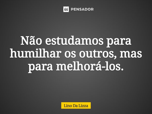 Não estudamos para humilhar os outros, mas para melhorá-los.... Frase de Lino Da Lizza.