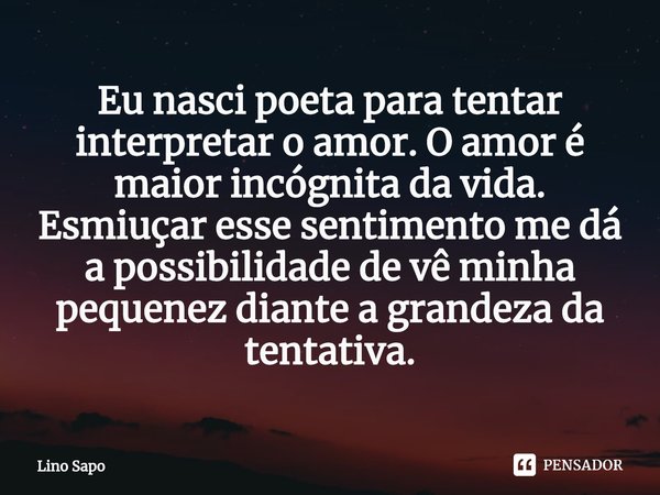 ⁠Eu nasci poeta para tentar interpretar o amor. O amor é maior incógnita da vida. Esmiuçar esse sentimento me dá a possibilidade de vê minha pequenez diante a g... Frase de Lino Sapo.