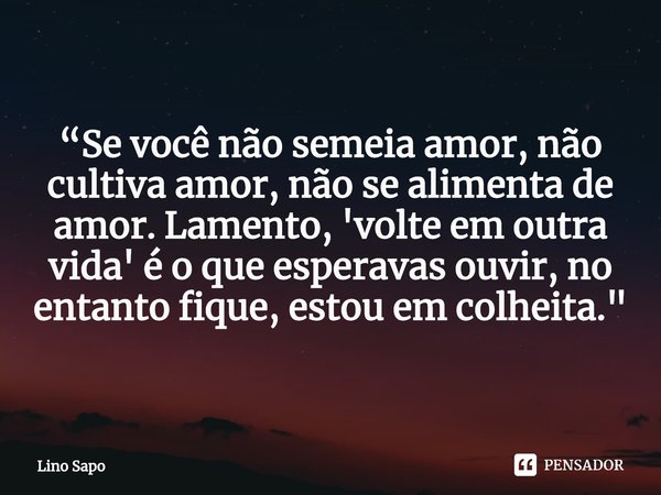 ⁠“Se você não semeia amor, não cultiva amor, não se alimenta de amor. Lamento, 'volte em outra vida' é o que esperavas ouvir, no entanto fique, estou em colheit... Frase de Lino Sapo.