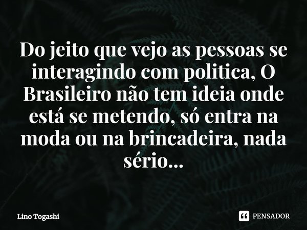 ⁠Do jeito que vejo as pessoas se interagindo com politica, O Brasileiro não tem ideia onde está se metendo, só entra na moda ou na brincadeira, nada sério...... Frase de Lino Togashi.