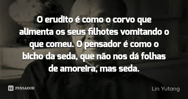 O erudito é como o corvo que alimenta os seus filhotes vomitando o que comeu. O pensador é como o bicho da seda, que não nos dá folhas de amoreira, mas seda.... Frase de Lin Yutang.