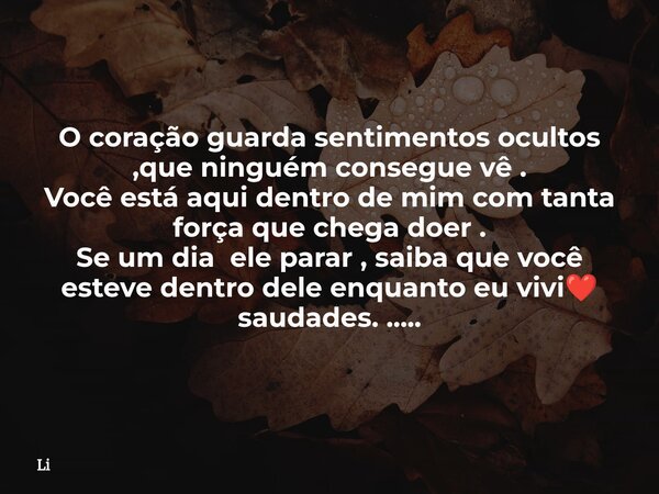 O coração guarda sentimentos ocultos ,que ninguém consegue vê . Você está aqui dentro de mim com tanta força que chega doer . Se um dia ele parar , saiba que vo... Frase de Li.