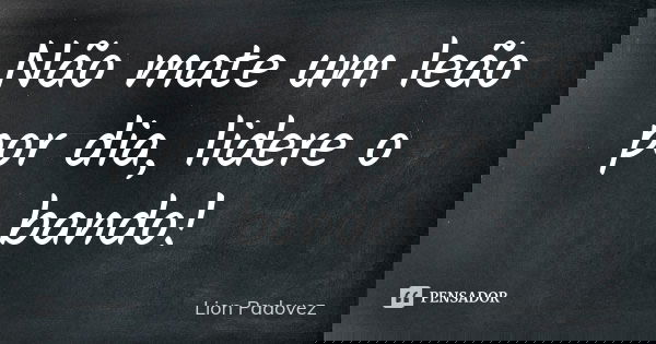 Não mate um leão por dia, lidere o bando!... Frase de Lion Padovez.