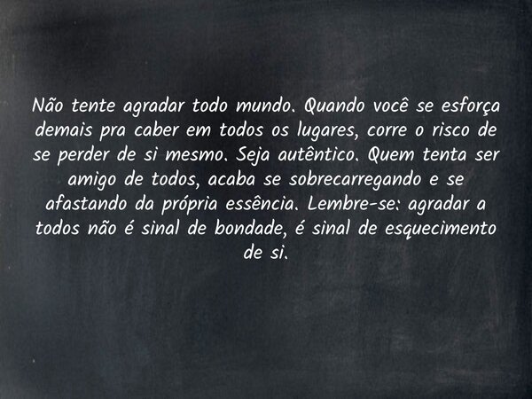 Não tente agradar todo mundo. Quando você se esforça demais pra caber em todos os lugares, corre o risco de se perder de si mesmo. Seja autêntico. Quem tenta se... Frase de LionaldoMuniz007.