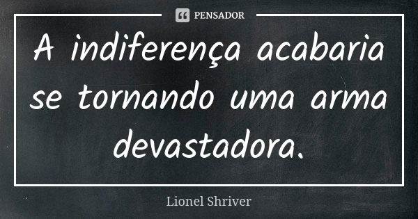 A indiferença acabaria se tornando uma arma devastadora.... Frase de Lionel Shriver.