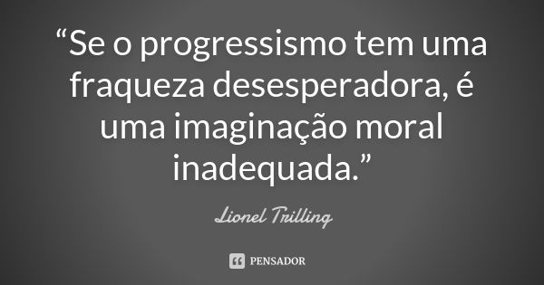 “Se o progressismo tem uma fraqueza desesperadora, é uma imaginação moral inadequada.”... Frase de Lionel Trilling.