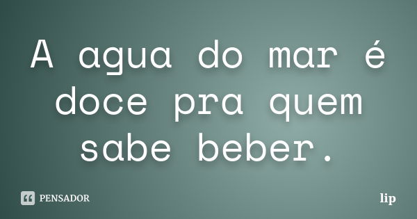 A agua do mar é doce pra quem sabe beber.... Frase de lip.