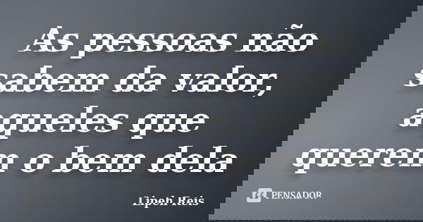 As pessoas não sabem da valor, aqueles que querem o bem dela... Frase de Lipeh Reis.